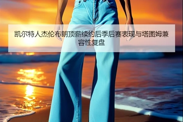 凯尔特人杰伦布朗顶薪续约后季后赛表现与塔图姆兼容性复盘