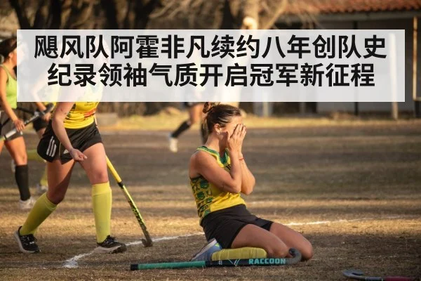 飓风队阿霍非凡续约八年创队史纪录领袖气质开启冠军新征程