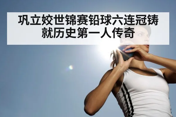巩立姣世锦赛铅球六连冠铸就历史第一人传奇