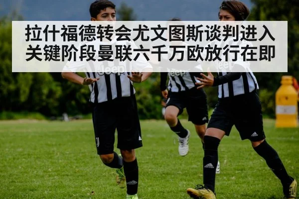 拉什福德转会尤文图斯谈判进入关键阶段曼联六千万欧放行在即