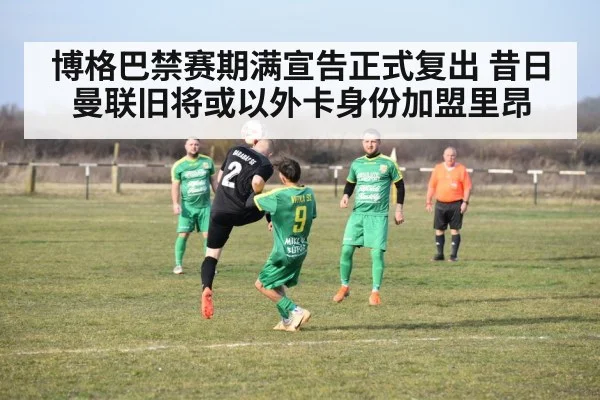 博格巴禁赛期满宣告正式复出 昔日曼联旧将或以外卡身份加盟里昂