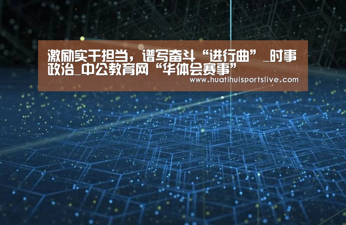 激励实干担当,谱写奋斗“进行曲”_时事政治_中公教育网“华体会赛事”(图2) 华体会官网